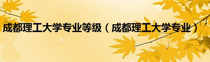 成都理工大学专业等级（成都理工大学专业）