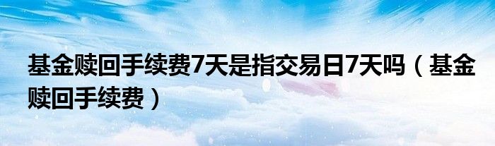 基金赎回手续费7天是指交易日7天吗（基金赎回手续费）