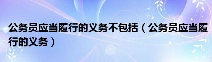 公务员应当履行的义务不包括（公务员应当履行的义务）