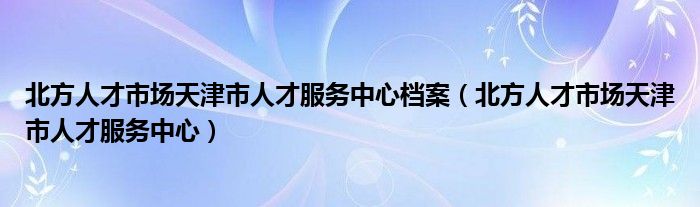 北方人才市场天津市人才服务中心档案（北方人才市场天津市人才服务中心）