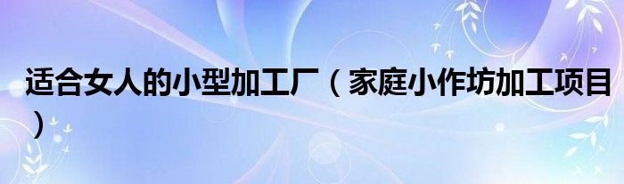 适合女人的小型加工厂（家庭小作坊加工项目）