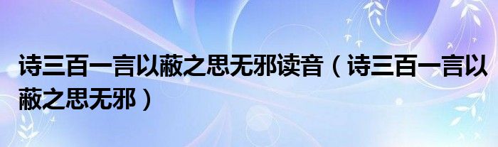 诗三百一言以蔽之思无邪读音（诗三百一言以蔽之思无邪）