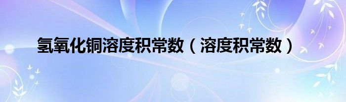 氢氧化铜溶度积常数（溶度积常数）