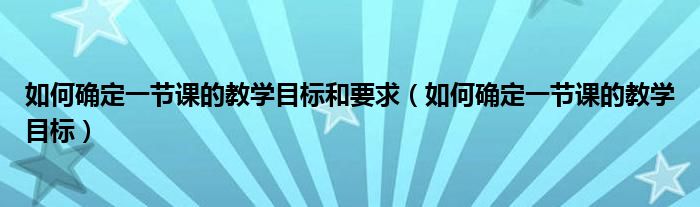 如何确定一节课的教学目标和要求（如何确定一节课的教学目标）