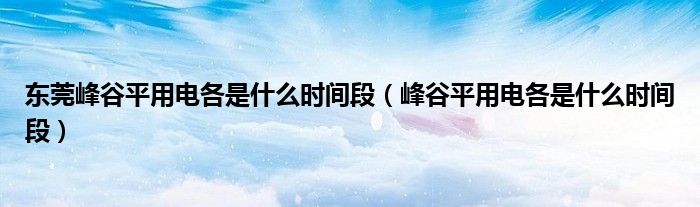 东莞峰谷平用电各是什么时间段（峰谷平用电各是什么时间段）