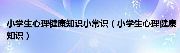 小学生心理健康知识小常识（小学生心理健康知识）