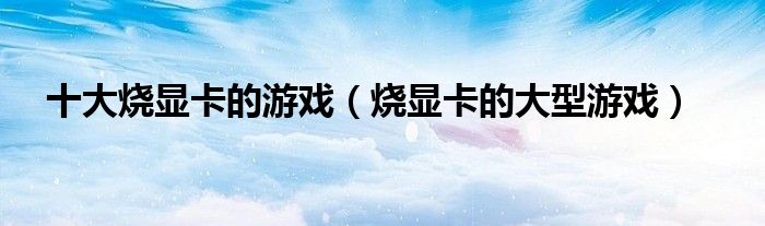 十大烧显卡的游戏（烧显卡的大型游戏）