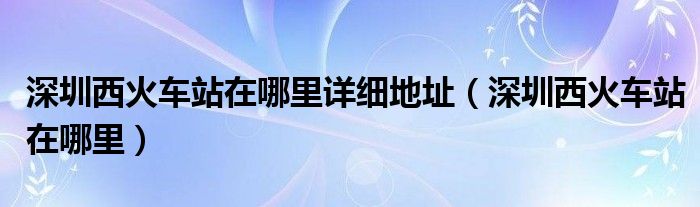 深圳西火车站在哪里详细地址（深圳西火车站在哪里）