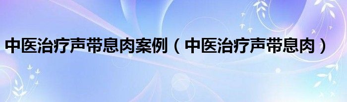 中医治疗声带息肉案例（中医治疗声带息肉）