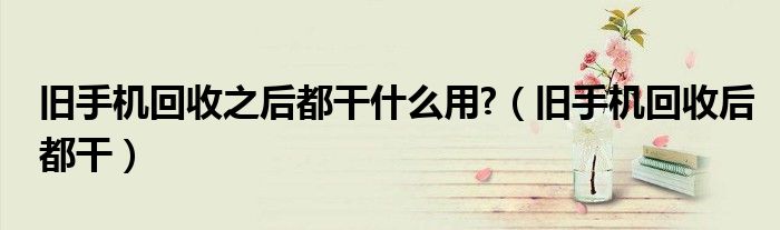 旧手机回收之后都干什么用?（旧手机回收后都干）