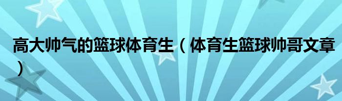 高大帅气的篮球体育生（体育生篮球帅哥文章）