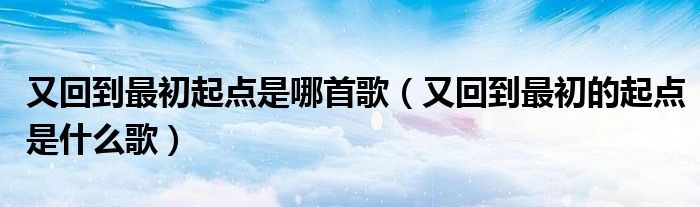 又回到最初起点是哪首歌（又回到最初的起点是什么歌）