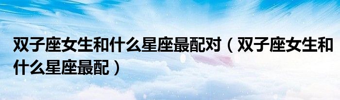 双子座女生和什么星座最配对（双子座女生和什么星座最配）