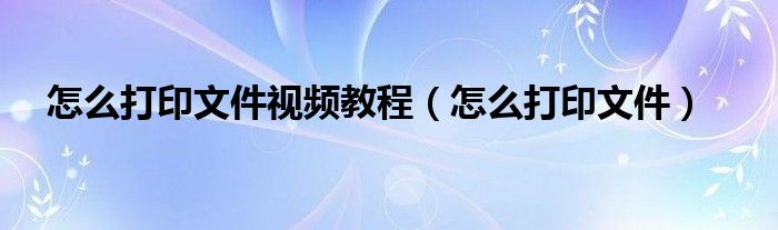 怎么打印文件视频教程（怎么打印文件）
