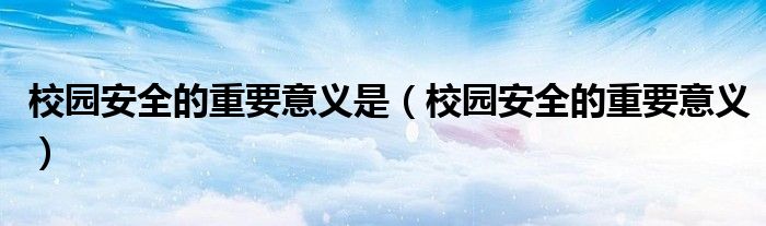 校园安全的重要意义是（校园安全的重要意义）