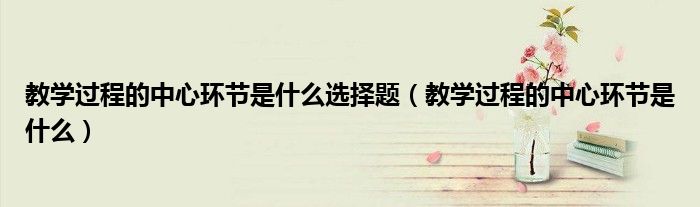 教学过程的中心环节是什么选择题（教学过程的中心环节是什么）