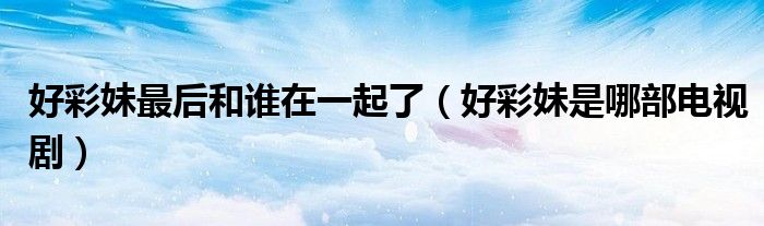 好彩妹最后和谁在一起了（好彩妹是哪部电视剧）