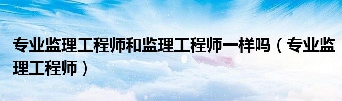 专业监理工程师和监理工程师一样吗（专业监理工程师）