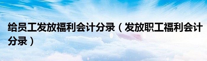 给员工发放福利会计分录（发放职工福利会计分录）