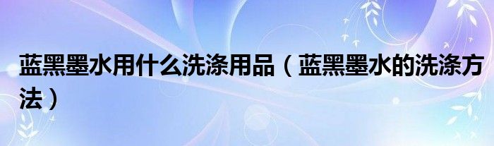 蓝黑墨水用什么洗涤用品（蓝黑墨水的洗涤方法）