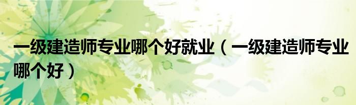 一级建造师专业哪个好就业（一级建造师专业哪个好）