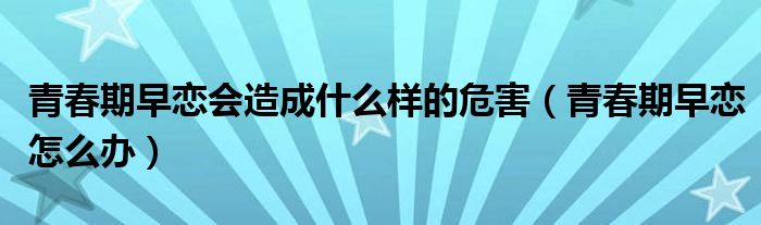 青春期早恋会造成什么样的危害（青春期早恋怎么办）