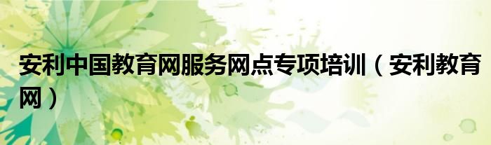 安利中国教育网服务网点专项培训（安利教育网）