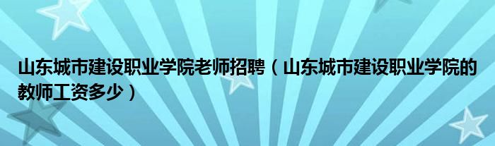 山东城市建设职业学院老师招聘（山东城市建设职业学院的教师工资多少）