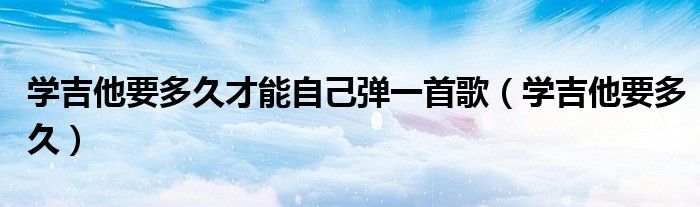 学吉他要多久才能自己弹一首歌（学吉他要多久）