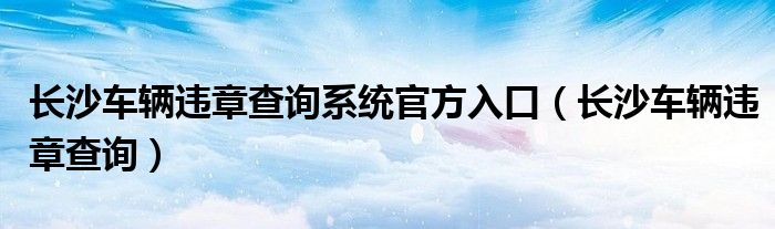 长沙车辆违章查询系统官方入口（长沙车辆违章查询）