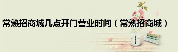 常熟招商城几点开门营业时间（常熟招商城）