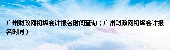 广州财政网初级会计报名时间查询（广州财政网初级会计报名时间）