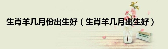 生肖羊几月份出生好（生肖羊几月出生好）