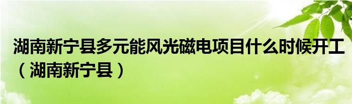 湖南新宁县多元能风光磁电项目什么时候开工（湖南新宁县）