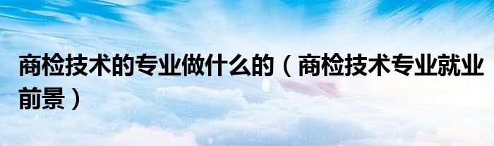商检技术的专业做什么的（商检技术专业就业前景）
