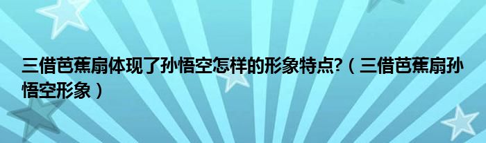 三借芭蕉扇体现了孙悟空怎样的形象特点?（三借芭蕉扇孙悟空形象）