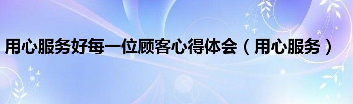 用心服务好每一位顾客心得体会（用心服务）