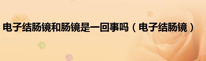 电子结肠镜和肠镜是一回事吗（电子结肠镜）