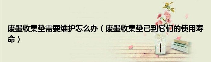 废墨收集垫需要维护怎么办（废墨收集垫已到它们的使用寿命）