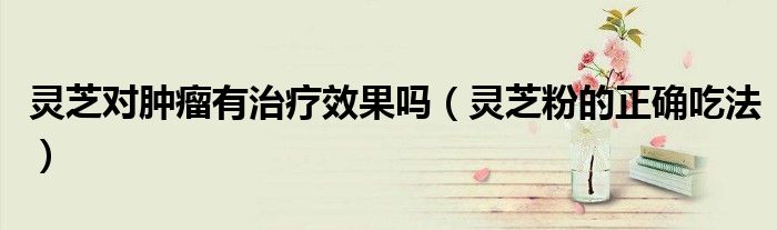灵芝对肿瘤有治疗效果吗（灵芝粉的正确吃法）