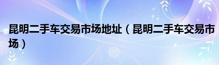 昆明二手车交易市场地址（昆明二手车交易市场）
