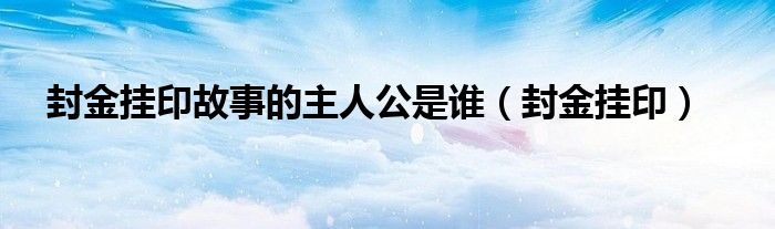 封金挂印故事的主人公是谁（封金挂印）