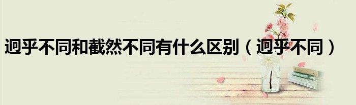 迥乎不同和截然不同有什么区别（迥乎不同）