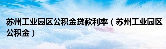 苏州工业园区公积金贷款利率（苏州工业园区公积金）