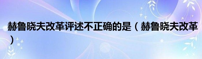 赫鲁晓夫改革评述不正确的是（赫鲁晓夫改革）