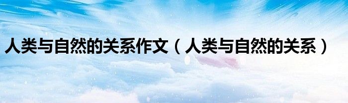 人类与自然的关系作文（人类与自然的关系）