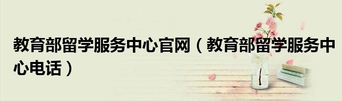 教育部留学服务中心官网（教育部留学服务中心电话）