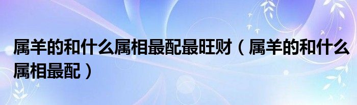 属羊的和什么属相最配最旺财（属羊的和什么属相最配）