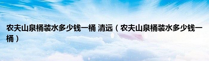 农夫山泉桶装水多少钱一桶 清远（农夫山泉桶装水多少钱一桶）
