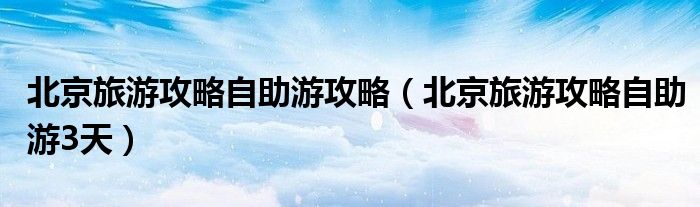 北京旅游攻略自助游攻略（北京旅游攻略自助游3天）